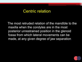 Centric relation
The most retruded relation of the mandible to the
maxilla when the condyles are in the most
posterior unrestrained position in the glenoid
fossa from which lateral movements can be
made, at any given degree of jaw separation.
 
