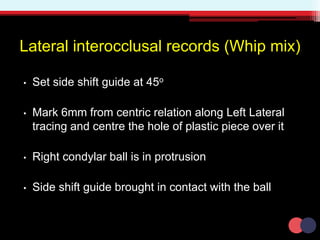 Lateral interocclusal records (Whip mix)
• Set side shift guide at 45o
• Mark 6mm from centric relation along Left Lateral
tracing and centre the hole of plastic piece over it
• Right condylar ball is in protrusion
• Side shift guide brought in contact with the ball
 