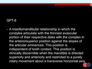 GPT-8
• A maxillomandibular relationship in which the
condyles articulate with the thinnest avascular
portion of their respective disks with the complex in
the anteriorsuperior position against the slopes of
the articular eminences. This position is
independent of tooth contact. This position is
clinically discernible when the mandible is directed
superiorly and anteriorly and restricted to a purely
rotary movement about a transverse horizontal axis.
 