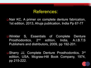 References:
 Nair KC, A primer on complete denture fabrication,
1st edition, 2013, Ahuja publication, India Pp 67-77
 Winkler S, Essentials of Complete Denture
Prosthodontics, 2nd edition, India, A.I.B.T.S
Publishers and distributors, 2009, pp 192-201.
 Sharry JJ, Complete Denture Prosthodontics, 3rd
edition, USA, Mcgraw-Hill Book Company, 1974,
pp 215-222.
 