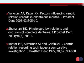  Yurkstas AA, Kapur KK. Factors influencing centric
relation records in edentulous mouths. J Prosthet
Dent 2005;93:305-10.
 Shanahan TEJ. Physiologic jaw relations and
occlusion of complete dentures. J Prosthet Dent
2004;91(3):203-5.
 Kantor ME, Silverman SI and Garfinkel L. Centric-
relation recording techniques-a comparative
investigation. J Prosthet Dent 1972;28(6):593-600
 