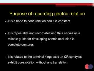 Purpose of recording centric relation
• It is a bone to bone relation and it is constant
• It is repeatable and recordable and thus serves as a
reliable guide for developing centric occlusion in
complete dentures
• It is related to the terminal hinge axis ,in CR condyles
exhibit pure rotation without any translation
 