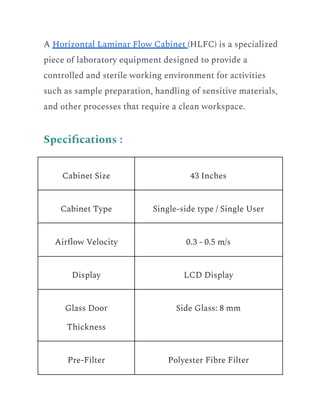 A Horizontal Laminar Flow Cabinet (HLFC) is a specialized
piece of laboratory equipment designed to provide a
controlled and sterile working environment for activities
such as sample preparation, handling of sensitive materials,
and other processes that require a clean workspace.
Specifications :
Cabinet Size 43 Inches
Cabinet Type Single-side type / Single User
Airflow Velocity 0.3 - 0.5 m/s
Display LCD Display
Glass Door
Thickness
Side Glass: 8 mm
Pre-Filter Polyester Fibre Filter
 