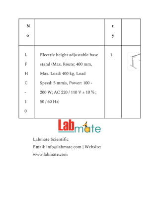N
o
t
y
L
F
H
C
-
1
0
Electric height adjustable base
stand (Max. Route: 400 mm,
Max. Load: 400 kg, Load
Speed: 5 mm/s, Power: 100 -
200 W; AC 220 / 110 V ± 10 % ;
50 / 60 Hz)
1
​ Labmate Scientific
​ Email: info@labmate.com | Website:
www.labmate.com
 