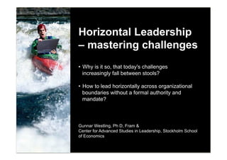 Horizontal Leadership
– mastering challenges
•  Why is it so, that today's challenges
   increasingly fall between stools?

•  How to lead horizontally across organizational
   boundaries without a formal authority and
   mandate?



Gunnar Westling, Ph D, Fram &
Center for Advanced Studies in Leadership, Stockholm School
of Economics


                                                              1
 