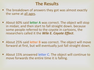 The breakdown of answers they got was almost exactly the same at  all ages . About 60% said  letter A  was correct. The object will stop in midair, and then start to fall straight down. because some people referred to the coyote in cartoons, the researchers called it the  Wile E. Coyote Effect .  About 25% said  letter B  was correct. The object will move forward at first, but will eventually just fall straight down. About 15% answered  letter C . The object will continue to move forwards the entire time it is falling.  The Results 