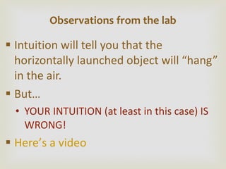 Intuition will tell you that the horizontally launched object will  “hang” in the air. But… YOUR INTUITION (at least in this case) IS WRONG! Here ’ s a video Observations from the lab 