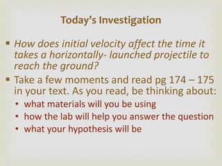 How does initial velocity affect the time it takes a horizontally- launched projectile to reach the ground? Take a few moments and read pg 174 – 175 in your text. As you read, be thinking about: what materials will you be using how the lab will help you answer the question what your hypothesis will be Today ’s Investigation 