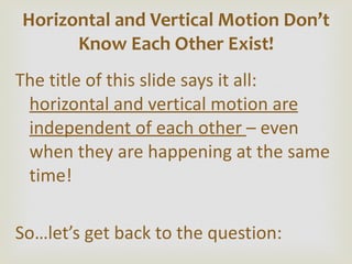 The title of this slide says it all:  horizontal and vertical motion are independent of each other  – even when they are happening at the same time! So…let ’s get back to the question: Horizontal and Vertical Motion Don ’t Know Each Other Exist! 