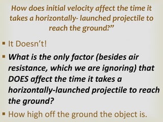 It Doesn ’t! What is the only factor (besides air resistance, which we are ignoring) that DOES affect the time it takes a horizontally-launched projectile to reach the ground? How high off the ground the object is. How does initial velocity affect the time it takes a horizontally- launched projectile to reach the ground? ” 