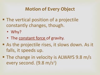 The vertical position of a projectile constantly changes, though. Why? The  constant force  of gravity. As the projectile rises, it slows down. As it falls, it speeds up. The change in velocity is ALWAYS 9.8 m/s every second. (9.8 m/s 2 ) Motion of Every Object 