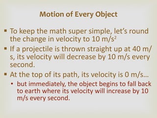 To keep the math super simple, let ’s round the change in velocity to 10 m/s 2 If a projectile is thrown straight up at 40 m/s, its velocity will decrease by 10 m/s every second. At the top of its path, its velocity is 0 m/s… but immediately, the object begins to fall back to earth where its velocity will increase by 10 m/s every second. Motion of Every Object 