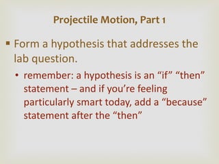 Form a hypothesis that addresses the lab question. remember: a hypothesis is an  “if” “then” statement – and if you’re feeling particularly smart today, add a “because” statement after the “then” Projectile Motion, Part 1 