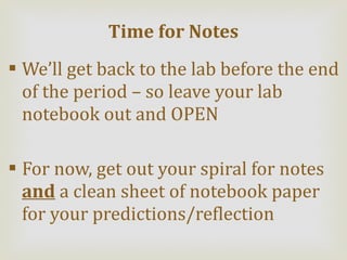 We’ll get back to the lab before the end of the period – so leave your lab notebook out and OPEN For now, get out your spiral for notes  and  a clean sheet of notebook paper for your predictions/reflection Time for Notes 
