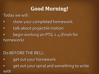 Today we will: show your completed homework talk about projectile motion begin working on PTG 2.4 (finish for  homework) Do BEFORE THE BELL: get out your homework get out your spiral and something to write  with 