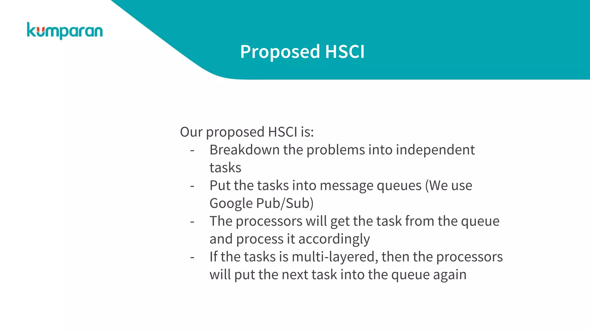 Proposed HSCI
Our proposed HSCI is:
- Breakdown the problems into independent
tasks
- Put the tasks into message queues (We use
Google Pub/Sub)
- The processors will get the task from the queue
and process it accordingly
- If the tasks is multi-layered, then the processors
will put the next task into the queue again
 