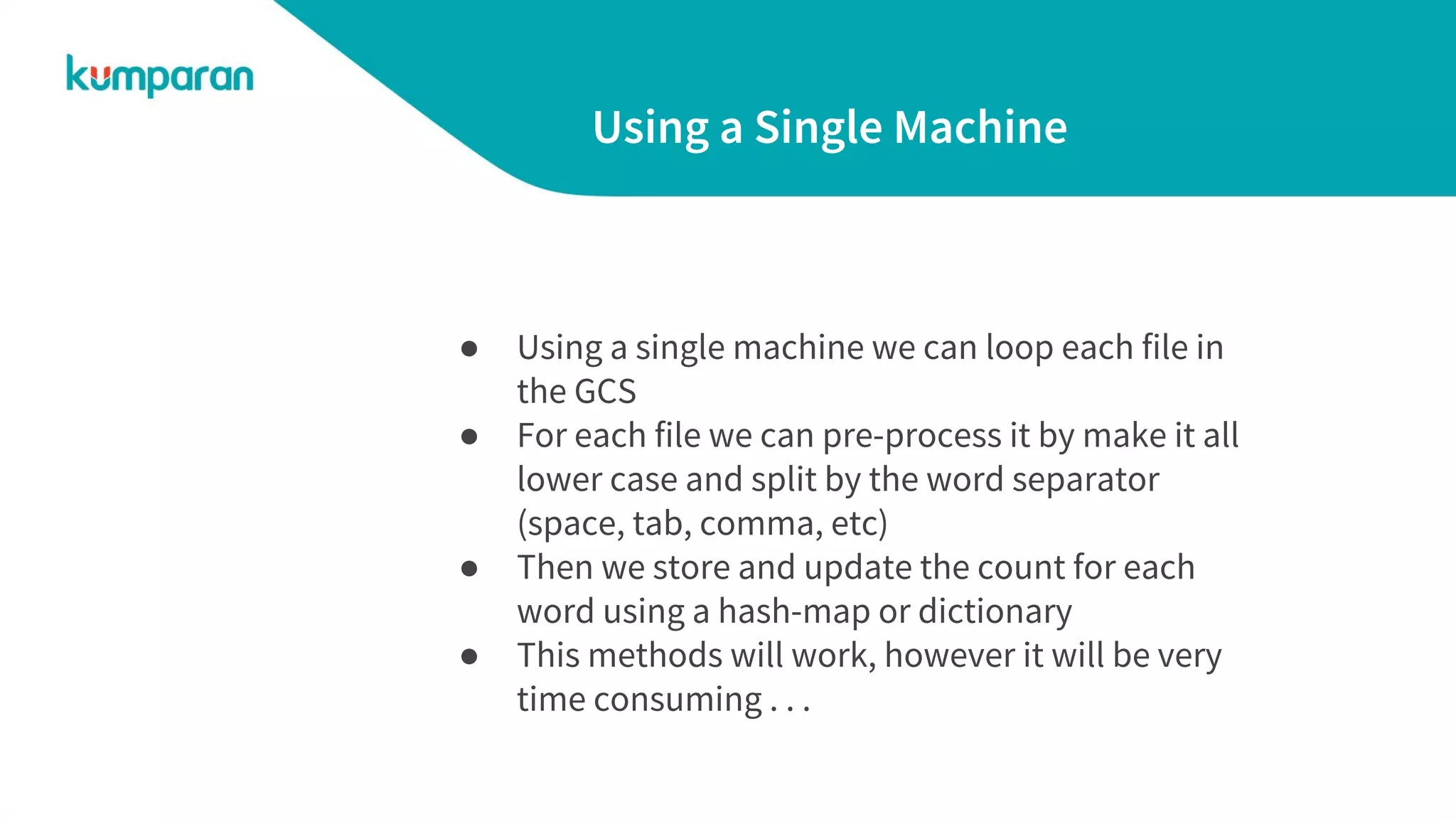 Using a Single Machine
● Using a single machine we can loop each file in
the GCS
● For each file we can pre-process it by make it all
lower case and split by the word separator
(space, tab, comma, etc)
● Then we store and update the count for each
word using a hash-map or dictionary
● This methods will work, however it will be very
time consuming . . .
 