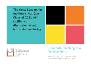 +
Horizontal Thinking in a
Vertical World
May 22, 2013 | 10:15 am-11:30 am
Baltimore Convention Center , 328
The Getty Leadership
Institute’s NextGen
Class of 2011 will
facilitate a
discussion about
horizontal mentoring.
 
