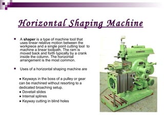 Horizontal Shaping Machine 
 A shaper is a type of machine tool that 
uses linear relative motion between the 
workpiece and a single point cutting tool to 
machine a linear toolpath. The ram is 
moved back and forth typically by a crank 
inside the column. The horizontal 
arrangement is the most common. 
 Uses of a horizontal shaping machine are 
● Keyways in the boss of a pulley or gear 
can be machined without resorting to a 
dedicated broaching setup. 
● Dovetail slides 
● Internal splines 
● Keyway cutting in blind holes 
 