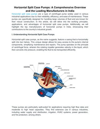 Horizontal Split Case Pumps: A Comprehensive Overview
and the Leading Manufacturers in India
Horizontal split case pumps are a type of centrifugal pump widely used in various
industrial applications due to their reliability, efficiency, and ease of maintenance. These
pumps are specifically designed for handling large volumes of fluid and are known for
their robust construction. In this article, we will delve into the working principles,
applications, and advantages of horizontal split case pumps. Additionally, we will
highlight the top manufacturers of horizontal pumps in India, showcasing their
contributions to the country's industrial growth.
I. Understanding Horizontal Split Case Pumps
Horizontal split case pumps, as the name suggests, feature a casing that is horizontally
split into two halves. This unique design allows for easy access to the pump's internal
components, simplifying maintenance and repairs. The pump operates on the principle
of centrifugal force, wherein the rotating impeller generates velocity in the liquid, which
then converts into pressure, enabling the fluid to be transported efficiently.
These pumps are particularly well-suited for applications requiring high flow rates and
moderate to high head capacities. They find extensive use in various industries,
including water supply and distribution, irrigation, HVAC systems, power generation,
and fire protection, among others.
 