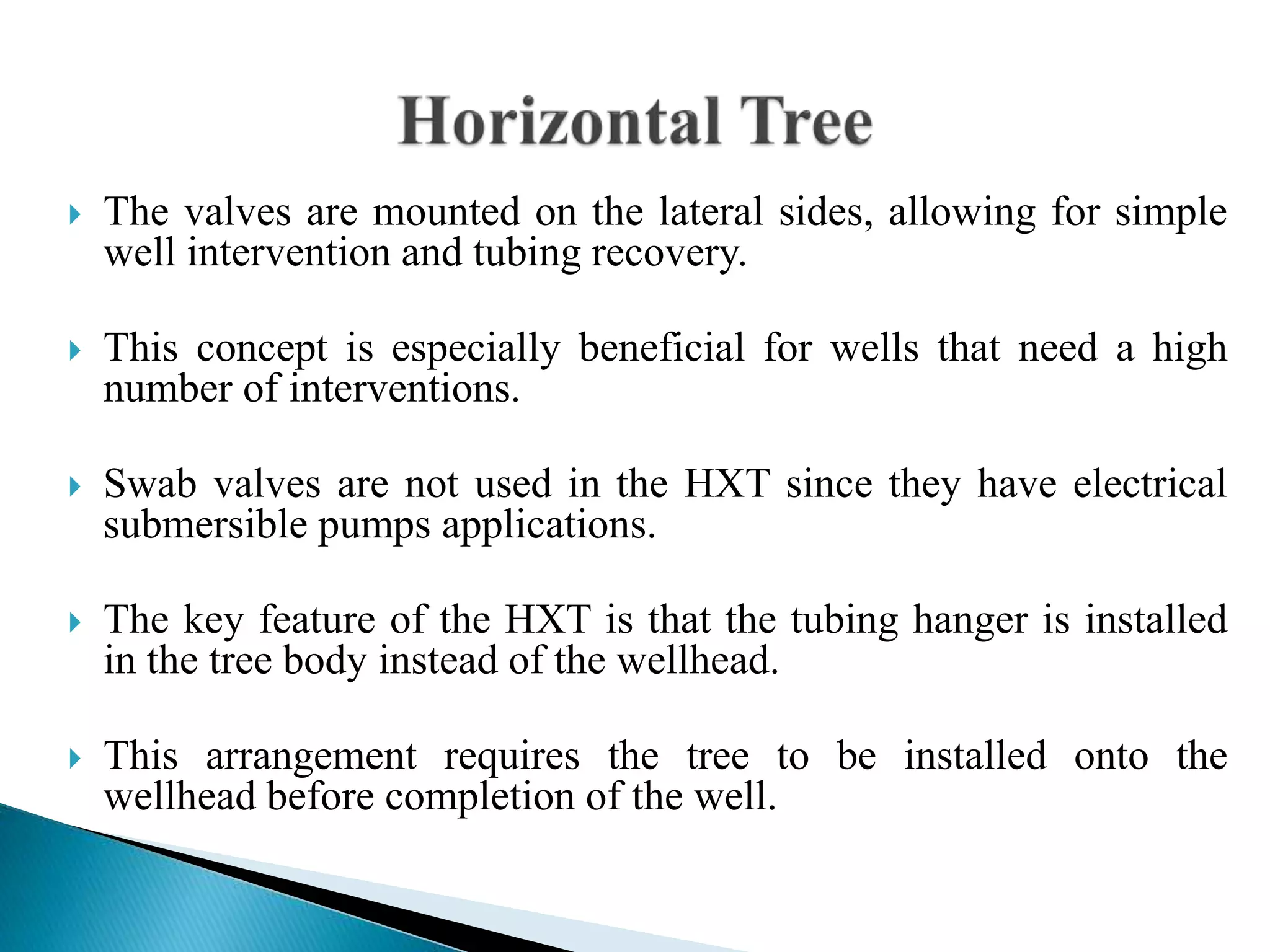  The valves are mounted on the lateral sides, allowing for simple
well intervention and tubing recovery.
 This concept is especially beneficial for wells that need a high
number of interventions.
 Swab valves are not used in the HXT since they have electrical
submersible pumps applications.
 The key feature of the HXT is that the tubing hanger is installed
in the tree body instead of the wellhead.
 This arrangement requires the tree to be installed onto the
wellhead before completion of the well.
 