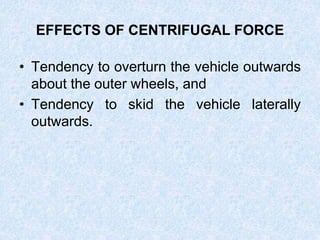 EFFECTS OF CENTRIFUGAL FORCE
• Tendency to overturn the vehicle outwards
about the outer wheels, and
• Tendency to skid the vehicle laterally
outwards.
 