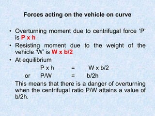 Forces acting on the vehicle on curve
• Overturning moment due to centrifugal force ‘P’
is P x h
• Resisting moment due to the weight of the
vehicle ‘W’ is W x b/2
• At equilibrium
P x h = W x b/2
or P/W = b/2h
This means that there is a danger of overturning
when the centrifugal ratio P/W attains a value of
b/2h.
 