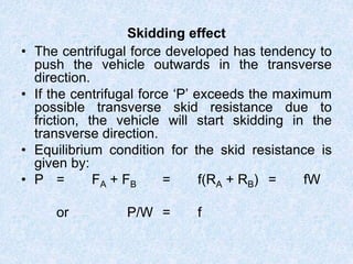 Skidding effect
• The centrifugal force developed has tendency to
push the vehicle outwards in the transverse
direction.
• If the centrifugal force ‘P’ exceeds the maximum
possible transverse skid resistance due to
friction, the vehicle will start skidding in the
transverse direction.
• Equilibrium condition for the skid resistance is
given by:
• P = FA + FB = f(RA + RB) = fW
or P/W = f
 