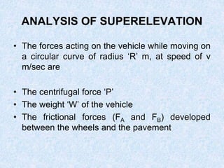 ANALYSIS OF SUPERELEVATION
• The forces acting on the vehicle while moving on
a circular curve of radius ‘R’ m, at speed of v
m/sec are
• The centrifugal force ‘P’
• The weight ‘W’ of the vehicle
• The frictional forces (FA and FB) developed
between the wheels and the pavement
 