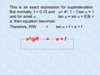 This is an exact expression for superelevation.
But normally, f = 0.15 and α< 4o, 1 – f.tan α ≈ 1
and for small α , tan α ≈ sin α = E/B =
e, then equation becomes:
Therefore, P/W = tan α + f = e + f
v2/gR = e + f
 