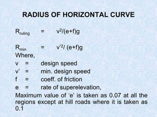 RADIUS OF HORIZONTAL CURVE
Rruling = v2/(e+f)g
Rmin = v’2/ (e+f)g
Where,
v = design speed
v’ = min. design speed
f = coeff. of friction
e = rate of superelevation,
Maximum value of ‘e’ is taken as 0.07 at all the
regions except at hill roads where it is taken as
0.1
 