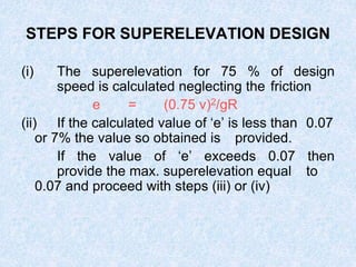STEPS FOR SUPERELEVATION DESIGN
(i) The superelevation for 75 % of design
speed is calculated neglecting the friction
e = (0.75 v)2/gR
(ii) If the calculated value of ‘e’ is less than 0.07
or 7% the value so obtained is provided.
If the value of ‘e’ exceeds 0.07 then
provide the max. superelevation equal to
0.07 and proceed with steps (iii) or (iv)
 