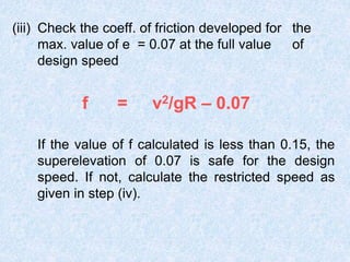 (iii) Check the coeff. of friction developed for the
max. value of e = 0.07 at the full value of
design speed
f = v2/gR – 0.07
If the value of f calculated is less than 0.15, the
superelevation of 0.07 is safe for the design
speed. If not, calculate the restricted speed as
given in step (iv).
 