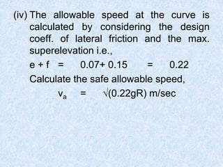 (iv) The allowable speed at the curve is
calculated by considering the design
coeff. of lateral friction and the max.
superelevation i.e.,
e + f = 0.07+ 0.15 = 0.22
Calculate the safe allowable speed,
va = √(0.22gR) m/sec
 
