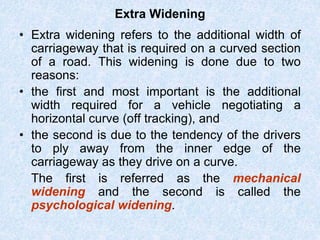 Extra Widening
• Extra widening refers to the additional width of
carriageway that is required on a curved section
of a road. This widening is done due to two
reasons:
• the first and most important is the additional
width required for a vehicle negotiating a
horizontal curve (off tracking), and
• the second is due to the tendency of the drivers
to ply away from the inner edge of the
carriageway as they drive on a curve.
The first is referred as the mechanical
widening and the second is called the
psychological widening.
 