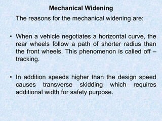 Mechanical Widening
The reasons for the mechanical widening are:
• When a vehicle negotiates a horizontal curve, the
rear wheels follow a path of shorter radius than
the front wheels. This phenomenon is called off –
tracking.
• In addition speeds higher than the design speed
causes transverse skidding which requires
additional width for safety purpose.
 