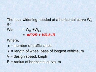 The total widening needed at a horizontal curve We
is:
We = Wm +Wps
= nl2/2R + V/9.5√R
Where,
n = number of traffic lanes
l = length of wheel base of longest vehicle, m
V = design speed, kmph
R = radius of horizontal curve, m
 