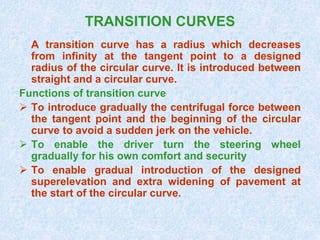 TRANSITION CURVES
A transition curve has a radius which decreases
from infinity at the tangent point to a designed
radius of the circular curve. It is introduced between
straight and a circular curve.
Functions of transition curve
 To introduce gradually the centrifugal force between
the tangent point and the beginning of the circular
curve to avoid a sudden jerk on the vehicle.
 To enable the driver turn the steering wheel
gradually for his own comfort and security
 To enable gradual introduction of the designed
superelevation and extra widening of pavement at
the start of the circular curve.
 