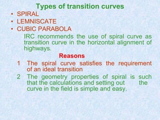 Types of transition curves
• SPIRAL
• LEMNISCATE
• CUBIC PARABOLA
IRC recommends the use of spiral curve as
transition curve in the horizontal alignment of
highways.
Reasons
1 The spiral curve satisfies the requirement
of an ideal transition
2 The geometry properties of spiral is such
that the calculations and setting out the
curve in the field is simple and easy.
 