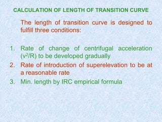 CALCULATION OF LENGTH OF TRANSITION CURVE
The length of transition curve is designed to
fulfill three conditions:
1. Rate of change of centrifugal acceleration
(v2/R) to be developed gradually
2. Rate of introduction of superelevation to be at
a reasonable rate
3. Min. length by IRC empirical formula
 