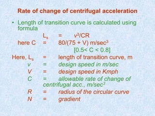 Rate of change of centrifugal acceleration
• Length of transition curve is calculated using
formula
Ls = v3/CR
here C = 80/(75 + V) m/sec3
[0.5< C < 0.8]
Here, Ls = length of transition curve, m
v = design speed in m/sec
V = design speed in Kmph
C = allowable rate of change of
centrifugal acc., m/sec3
R = radius of the circular curve
N = gradient
 