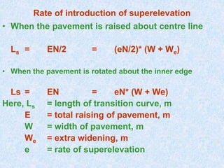 Rate of introduction of superelevation
• When the pavement is raised about centre line
Ls = EN/2 = (eN/2)* (W + We)
• When the pavement is rotated about the inner edge
Ls = EN = eN* (W + We)
Here, Ls = length of transition curve, m
E = total raising of pavement, m
W = width of pavement, m
We = extra widening, m
e = rate of superelevation
 