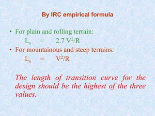 By IRC empirical formula
• For plain and rolling terrain:
Ls = 2.7 V2/R
• For mountainous and steep terrains:
Ls = V2/R
The length of transition curve for the
design should be the highest of the three
values.
 