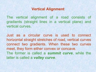 Vertical Alignment
The vertical alignment of a road consists of
gradients (straight lines in a vertical plane) and
vertical curves.
Just as a circular curve is used to connect
horizontal straight stretches of road, vertical curves
connect two gradients. When these two curves
meet, they form either convex or concave.
The former is called a summit curve, while the
latter is called a valley curve.
 