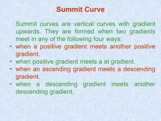 Summit Curve
Summit curves are vertical curves with gradient
upwards. They are formed when two gradients
meet in any of the following four ways:
• when a positive gradient meets another positive
gradient.
• when positive gradient meets a at gradient.
• when an ascending gradient meets a descending
gradient.
• when a descending gradient meets another
descending gradient.
 