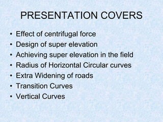 PRESENTATION COVERS
• Effect of centrifugal force
• Design of super elevation
• Achieving super elevation in the field
• Radius of Horizontal Circular curves
• Extra Widening of roads
• Transition Curves
• Vertical Curves
 