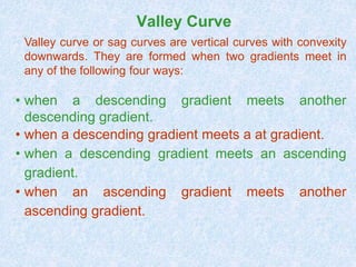 Valley Curve
Valley curve or sag curves are vertical curves with convexity
downwards. They are formed when two gradients meet in
any of the following four ways:
• when a descending gradient meets another
descending gradient.
• when a descending gradient meets a at gradient.
• when a descending gradient meets an ascending
gradient.
• when an ascending gradient meets another
ascending gradient.
 