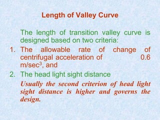 Length of Valley Curve
The length of transition valley curve is
designed based on two criteria:
1. The allowable rate of change of
centrifugal acceleration of 0.6
m/sec3, and
2. The head light sight distance
Usually the second criterion of head light
sight distance is higher and governs the
design.
 