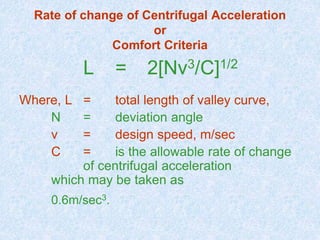 Rate of change of Centrifugal Acceleration
or
Comfort Criteria
L = 2[Nv3/C]1/2
Where, L = total length of valley curve,
N = deviation angle
v = design speed, m/sec
C = is the allowable rate of change
of centrifugal acceleration
which may be taken as
0.6m/sec3.
 