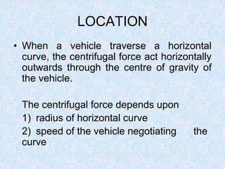 LOCATION
• When a vehicle traverse a horizontal
curve, the centrifugal force act horizontally
outwards through the centre of gravity of
the vehicle.
The centrifugal force depends upon
1) radius of horizontal curve
2) speed of the vehicle negotiating the
curve
 